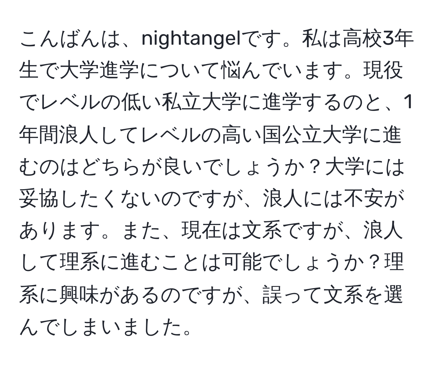 こんばんは、nightangelです。私は高校3年生で大学進学について悩んでいます。現役でレベルの低い私立大学に進学するのと、1年間浪人してレベルの高い国公立大学に進むのはどちらが良いでしょうか？大学には妥協したくないのですが、浪人には不安があります。また、現在は文系ですが、浪人して理系に進むことは可能でしょうか？理系に興味があるのですが、誤って文系を選んでしまいました。