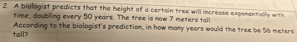 A biologist predicts that the height of a certain tree will increase exponentially with 
time, doubling every 50 years. The tree is now 7 meters tall. 
According to the biologist's prediction, in how many years would the tree be 56 meters
tall?