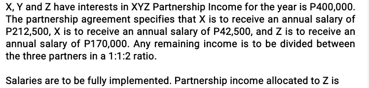 X, Y and Z have interests in XYZ Partnership Income for the year is P400,000. 
The partnership agreement specifies that X is to receive an annual salary of
P212,500, X is to receive an annual salary of P42,500, and Z is to receive an 
annual salary of P170,000. Any remaining income is to be divided between 
the three partners in a 1:1:2 ratio. 
Salaries are to be fully implemented. Partnership income allocated to Z is