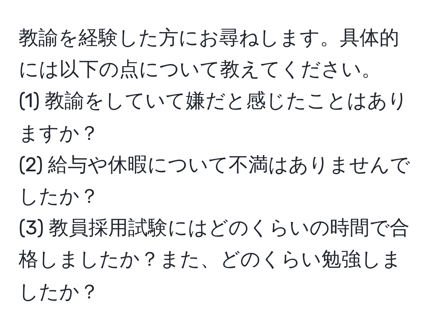 教諭を経験した方にお尋ねします。具体的には以下の点について教えてください。
(1) 教諭をしていて嫌だと感じたことはありますか？
(2) 給与や休暇について不満はありませんでしたか？
(3) 教員採用試験にはどのくらいの時間で合格しましたか？また、どのくらい勉強しましたか？