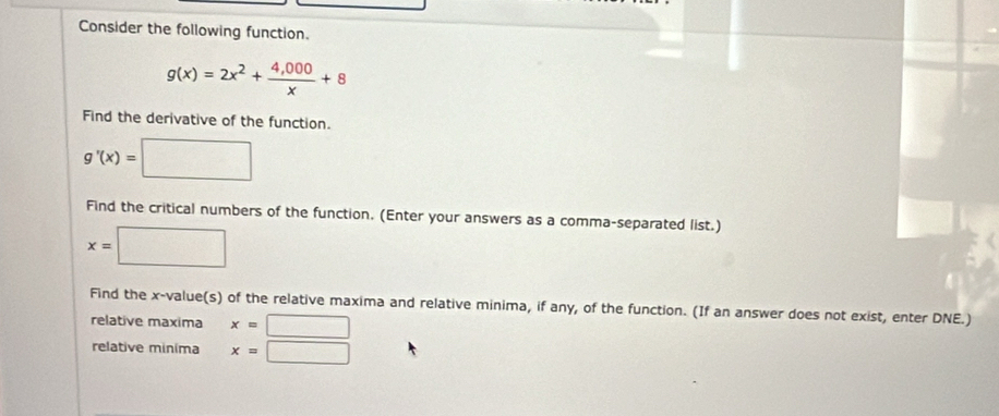 Consider the following function.
g(x)=2x^2+ (4,000)/x +8
Find the derivative of the function.
g'(x)=□
Find the critical numbers of the function. (Enter your answers as a comma-separated list.)
x=□
Find the x -value(s) of the relative maxima and relative minima, if any, of the function. (If an answer does not exist, enter DNE.) 
relative maxima x=□
relative minima x=□