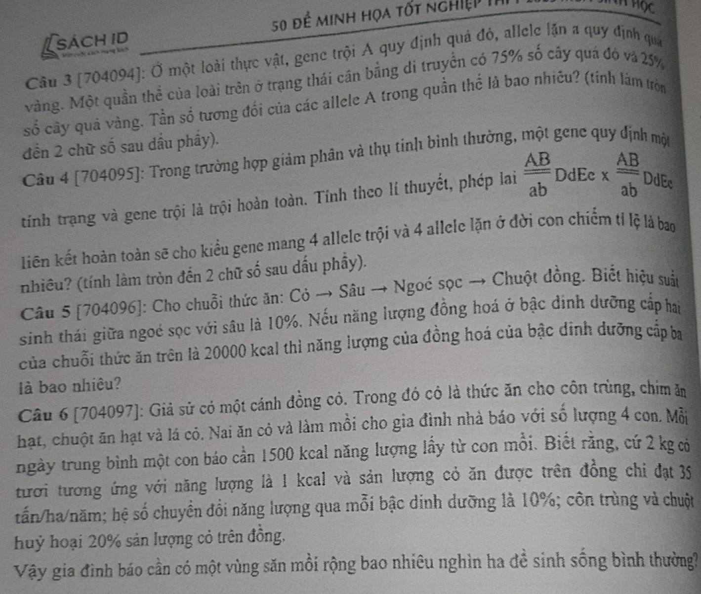 [sách id 50 đề minh họa tốt nghiệp 1ỉ
Câu 3 [704094]: Ở một loài thực vật, gene trội A quy định quả đỏ, allele lặn a quy định qua
Màng. Một quần thể của loài trên ở trạng thái cần bằng di truyền có 75% số cây quá đô và 25%
số cây quả vàng. Tần số tương đổi của các allele A trong quần thể là bao nhiêu? (tinh làm tròn
đến 2 chữ số sau dầu phây).
Câu 4 [704095]: Trong trường hợp giảm phân và thụ tinh bình thường, một gene quy định một
tính trạng và gene trội là trội hoàn toàn. Tính theo lí thuyết, phép lai  AB/ab  DdEc x  AB/ab  DdEc
Liên kết hoàn toàn sẽ cho kiểu gene mang 4 allele trội và 4 allele lặn ở đời con chiếm tỉ lệ là bao
nhiều? (tính làm tròn đến 2 chữ số sau dấu phầy).
Câu 5 [704096]: Cho chuỗi thức ăn: Cỏ → Sâu → Ngoć sọc → Chuột đồng. Biết hiệu suất
sinh thái giữa ngoé sọc với sâu là 10%. Nếu năng lượng đồng hoá ở bậc đinh dưỡng cấp hai
của chuỗi thức ăn trên là 20000 kcal thì năng lượng của đồng hoá của bậc đinh dưỡng cấp ba
là bao nhiêu?
Câu 6 [704097]: Giả sử có một cánh đồng cỏ. Trong đó có là thức ăn cho côn trùng, chim ăm
hạt, chuột ăn hạt và lá cỏ. Nai ăn cỏ và làm mồi cho gia đình nhà báo với số lượng 4 con. Mỗi
ngày trung bình một con báo cần 1500 kcal năng lượng lấy từ con mồi. Biết rằng, cứ 2 kg có
tươi tương ứng với năng lượng là 1 kcal và sản lượng cỏ ăn được trên đồng chi đạt 35
tấn/ha/năm; hệ số chuyển đổi năng lượng qua mỗi bậc dinh dưỡng là 10%; côn trùng và chuột
huỷ hoại 20% sản lượng cỏ trên đồng,
Vậy gia đình báo cần có một vùng săn mồi rộng bao nhiêu nghìn ha đề sinh sống bình thường?