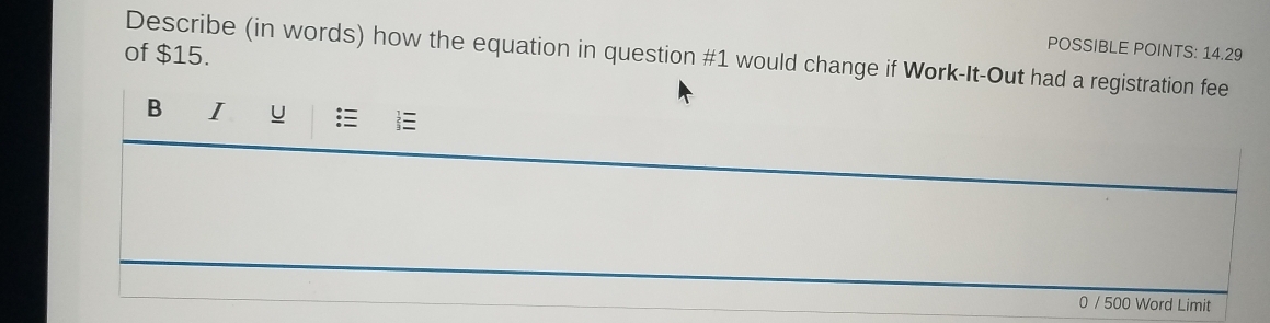 of $15. 
POSSIBLE POINTS: 14.29 
Describe (in words) how the equation in question #1 would change if Work-It-Out had a registration fee 
B I u 
0 / 500 Word Limit