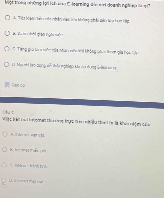 Một trong những lợi ích của E-learning đổi với doanh nghiệp là gì?
A. Tiết kiệm tiền của nhân viên khi không phải đến lớp học tập.
B. Giảm thời gian nghì việc.
C. Tăng giờ làm việc của nhân viên khi không phải tham gia học tập.
D. Người lao động dễ thất nghiệp khi áp dụng E-learning.
Gần cờ
Câu 4:
Việc kết nối Internet thường trực trên nhiều thiết bị là khái niệm của
A. Internet vạn vật.
B. Internet miễn phí.
C. Internet hành tinh.
D. Internet mọi noi