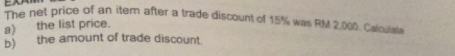 The net price of an item after a trade discount of 15% was RM 2,000. Calculate 
a) the list price. 
b) the amount of trade discount.