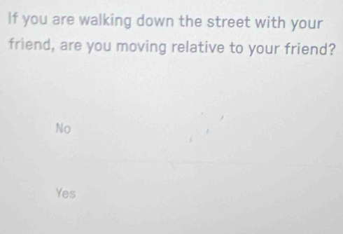 If you are walking down the street with your
friend, are you moving relative to your friend?
No
Yes