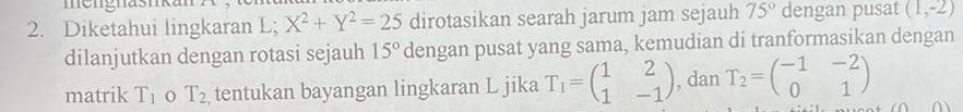 me ngnasn 
2. Diketahui lingkaran L; X^2+Y^2=25 dirotasikan searah jarum jam sejauh 75° dengan pusat (1,-2)
dilanjutkan dengan rotasi sejauh 15° dengan pusat yang sama, kemudian di tranformasikan dengan 
matrik T_1 T_2 tentukan bayangan lingkaran L jika T_1=beginpmatrix 1&2 1&-1endpmatrix , dan T_2=beginpmatrix -1&-2 0&1endpmatrix