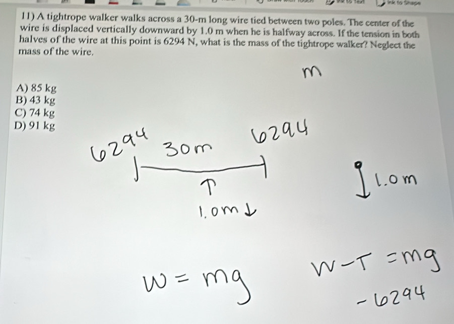 Ink to Shape
11) A tightrope walker walks across a 30-m long wire tied between two poles. The center of the
wire is displaced vertically downward by 1.0 m when he is halfway across. If the tension in both
halves of the wire at this point is 6294 N, what is the mass of the tightrope walker? Neglect the
mass of the wire.
A) 85 kg
B) 43 kg
C) 74 kg
D) 91 kg