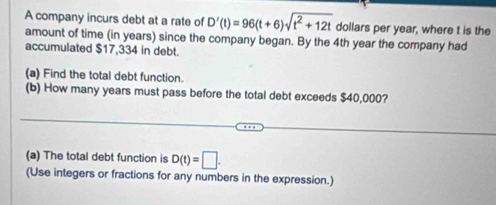 A company incurs debt at a rate of D'(t)=96(t+6)sqrt(t^2+12t) dollars per year, where t is the 
amount of time (in years) since the company began. By the 4th year the company had 
accumulated $17,334 in debt. 
(a) Find the total debt function. 
(b) How many years must pass before the total debt exceeds $40,000? 
(a) The total debt function is D(t)=□. 
(Use integers or fractions for any numbers in the expression.)