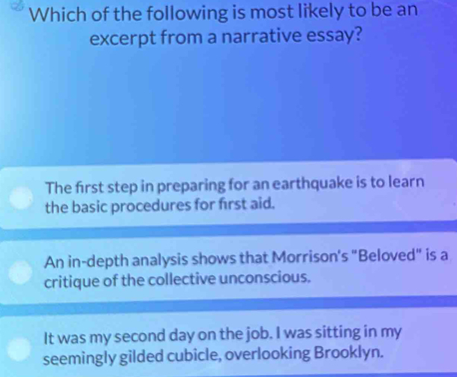 Which of the following is most likely to be an
excerpt from a narrative essay?
The first step in preparing for an earthquake is to learn
the basic procedures for first aid.
An in-depth analysis shows that Morrison's "Beloved" is a
critique of the collective unconscious.
It was my second day on the job. I was sitting in my
seemingly gilded cubicle, overlooking Brooklyn.