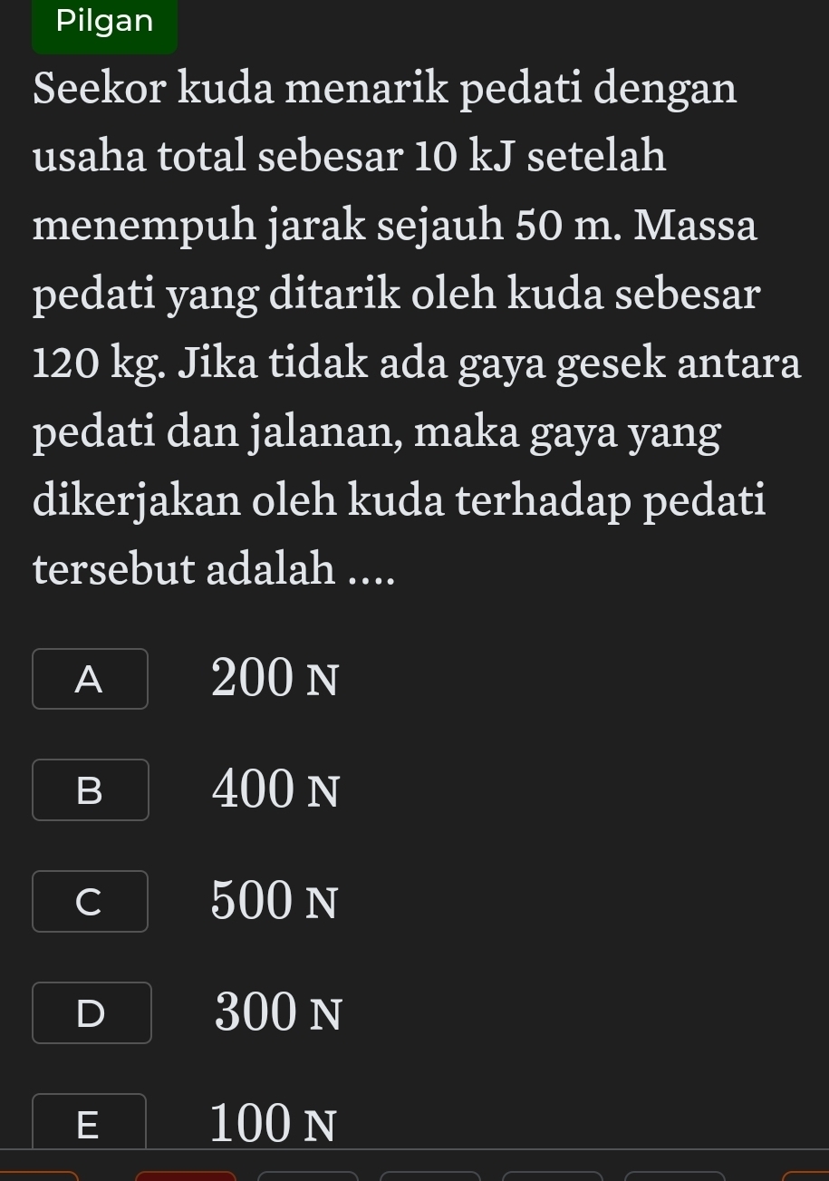 Pilgan
Seekor kuda menarik pedati dengan
usaha total sebesar 10 kJ setelah
menempuh jarak sejauh 50 m. Massa
pedati yang ditarik oleh kuda sebesar
120 kg. Jika tidak ada gaya gesek antara
pedati dan jalanan, maka gaya yang
dikerjakan oleh kuda terhadap pedati
tersebut adalah ....
A 200 n
B 400 n
C 500 n
D 300 n
E 100 n