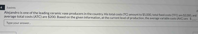 4 3 points 
< 
Alejandro is one of the leading ceramic vase producers in the country. His total costs TC) amount to $5,000, total fixed costs (TFC) are $2,000, and 
average total costs (ATC) are $200. Based on the given information, at the current level of production, the average variable costs (AVC) are $. 
Type your answer...