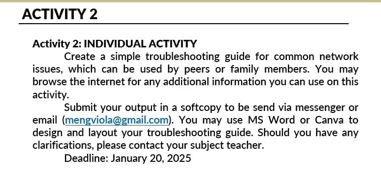 ACTIVITY 2 
Activity 2: INDIVIDUAL ACTIVITY 
Create a simple troubleshooting guide for common network 
issues, which can be used by peers or family members. You may 
browse the internet for any additional information you can use on this 
activity. 
Submit your output in a softcopy to be send via messenger or 
email (mengviola@gmail.com). You may use MS Word or Canva to 
design and layout your troubleshooting guide. Should you have any 
clarifications, please contact your subject teacher. 
Deadline: January 20, 2025