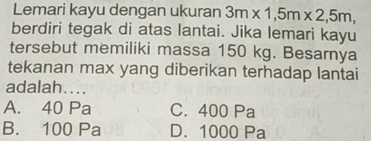 Lemari kayu dengan ukuran 3m* 1,5m* 2,5m, 
berdiri tegak di atas lantai. Jika lemari kayu
tersebut memiliki massa 150 kg. Besarnya
tekanan max yang diberikan terhadap lantai
adalah....
A. 40 Pa C. 400 Pa
B. 100 Pa D. 1000 Pa