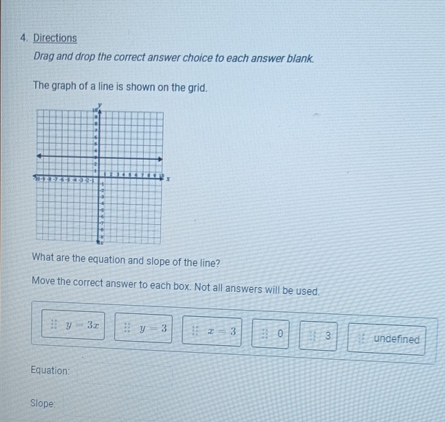 Directions
Drag and drop the correct answer choice to each answer blank.
The graph of a line is shown on the grid.
What are the equation and slope of the line?
Move the correct answer to each box. Not all answers will be used.
:: y=3x y=3 x=3 z=0 3 undefined
Equation:
Slope: