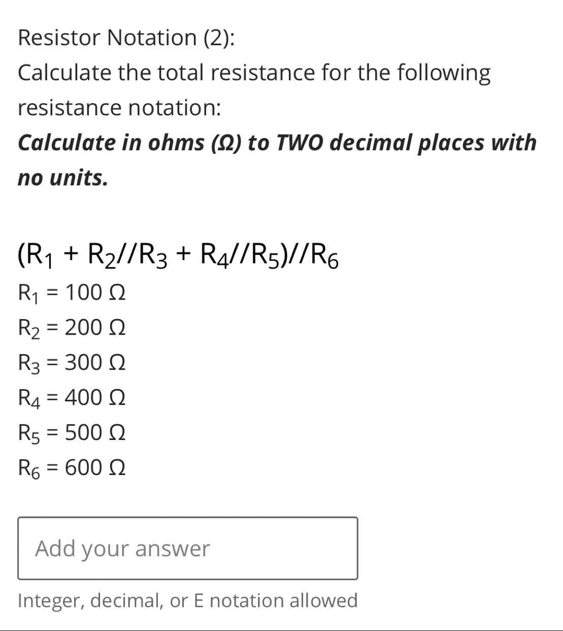 Resistor Notation (2): 
Calculate the total resistance for the following 
resistance notation: 
Calculate in ohms (Ω) to TWO decimal places with 
no units.
(R_1+R_2//R_3+R_4//R_5)//R_6
R_1=100Omega
R_2=200Omega
R_3=300Omega
R_4=400Omega
R_5=500Omega
R_6=600Omega
Add your answer 
Integer, decimal, or E notation allowed