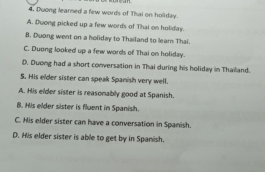 Duong learned a few words of Thai on holiday.
A. Duong picked up a few words of Thai on holiday.
B. Duong went on a holiday to Thailand to learn Thai.
C. Duong looked up a few words of Thai on holiday.
D. Duong had a short conversation in Thai during his holiday in Thailand.
5. His elder sister can speak Spanish very well.
A. His elder sister is reasonably good at Spanish.
B. His elder sister is fluent in Spanish.
C. His elder sister can have a conversation in Spanish.
D. His elder sister is able to get by in Spanish.