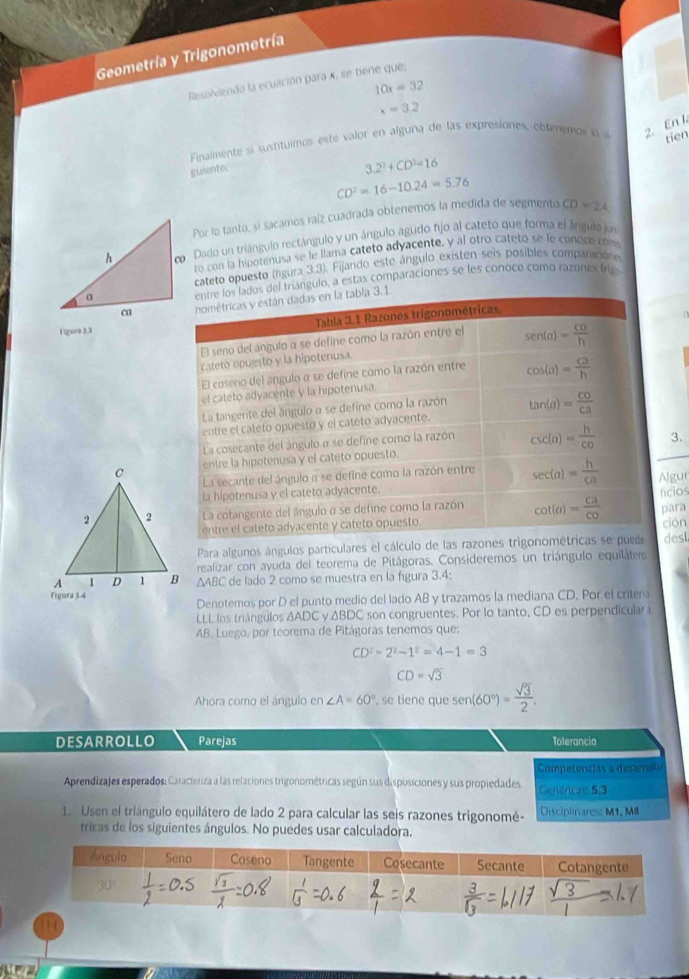 Geometría y Trigonometría
Resolviendo la ecuación para x, se tiene que;
10x=32
x=3.2
Finalmente sí sustituimos este valor en alguna de las expresiones, obtenemos lo s 2. En l
gulente:
3.2^2+CD^2=16 tien
CD^2=16-10.24=5.76
Por la tanto, si sacamos raíz cuadrada obtenemos la medida de segmento CD=24
o Dado un triángulo rectángulo y un ángulo agudo fijo al cateto que forma el ángulo jun
to con la hipotenusa se le llama cateto adyacente, y al otro cateto se le conoce com
cateto opuesto (rigura 3.3). Fijando este ángulo existen seis posibles comparacióne
del triángulo, a estas comparaciones se les conoce como razones tri
ligura3,1
3.
Algur
fícios
para
ción
Para algunos ángulos particulares el cálculo de las razones trdesl
realizar con ayuda del teorema de Pitágoras. Consideremos un triángulo equilátero
ΔABC de lado 2 como se muestra en la fígura 3.4:
Denotemos por D el punto medio del lado AB y trazamos la mediana CD. Por el criter
LLL los triángulos AADC y ΔBDC son congruentes. Por lo tanto, CD es perpendicular a
AB. Luego, por teorema de Pitágoras tenemos que;
CD^2=2^2-1^2=4-1=3
CD=sqrt(3)
Ahora como el ángulo en∠ A=60° , se tiene que sen (60°)= sqrt(3)/2 .
DESARROLLO Parejas Tolerancia
Competencias a desarrela
Aprendizajes esperados: Caracteriza a las relaciones trigonométricas según sus disposiciones y sus propiedades Genéricas 5:3
1. Usen el triángulo equilátero de lado 2 para calcular las seis razones trigonomé- Disciplinares: M1, M8
tricas de los siguientes ángulos. No puedes usar calculadora,
174
a