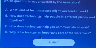 Which question is not answered by the news story?
A. What kind of text messages might you send at work?
B. How does technology help people in different places work
together?
C. How does technology help you communicate at work?
D. Why is technology an important part of the workplace?
SUBMIT