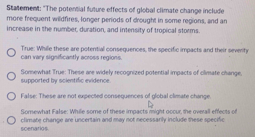 Statement: "The potential future effects of global climate change include
more frequent wildfires, longer periods of drought in some regions, and an
increase in the number, duration, and intensity of tropical storms.
True: While these are potential consequences, the specific impacts and their severity
can vary significantly across regions.
Somewhat True: These are widely recognized potential impacts of climate change,
supported by scientific evidence.
False: These are not expected consequences of global climate change.
Somewhat False: While some of these impacts might occur, the overall effects of
climate change are uncertain and may not necessarily include these specific
scenarios.