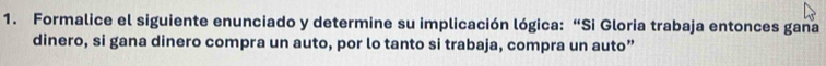 Formalice el siguiente enunciado y determine su implicación lógica:“Si Gloria trabaja entonces gana 
dinero, si gana dinero compra un auto, por lo tanto si trabaja, compra un auto”