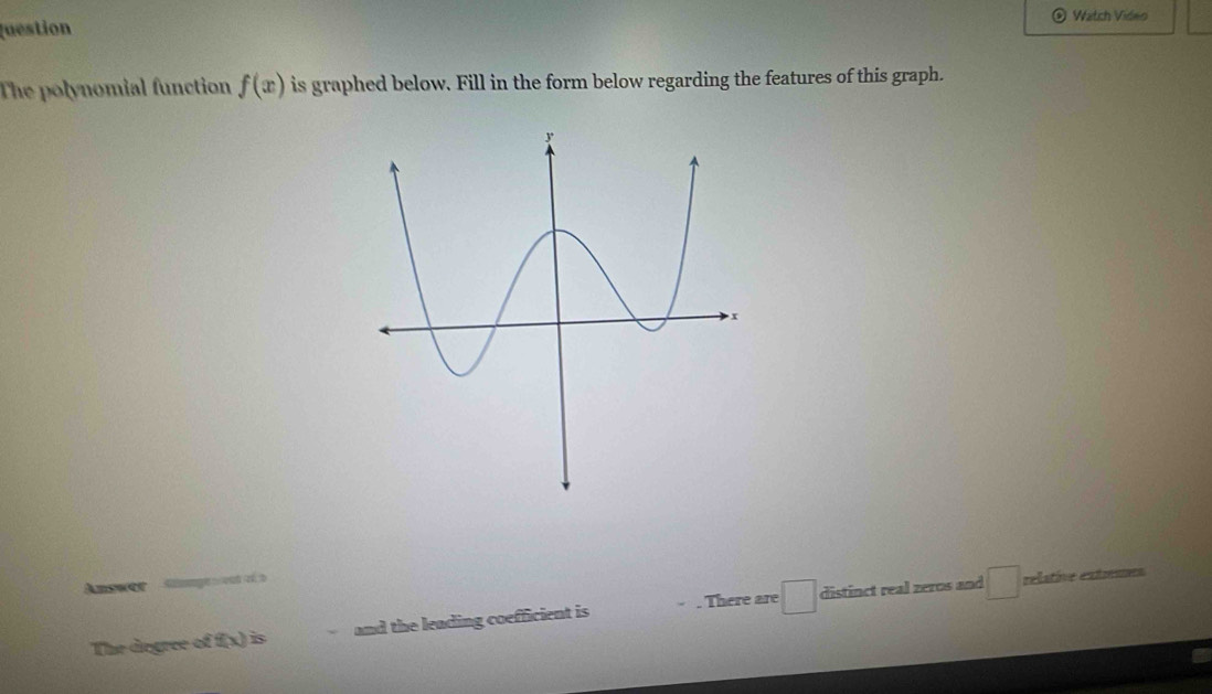 Watch Video 
Question 
The polynomial function f(x) is graphed below. Fill in the form below regarding the features of this graph. 
Anower Samgewent et a 
The degree of f(x) is and the leading coefficient is There are :□ distinct real zeros and 
relative extmums