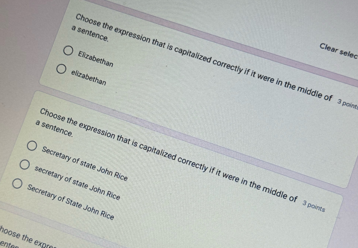 a sentence.
Clear selec
Elizabethan
hoose the expression that is capitalized correctly if it were in the middle of 3 poi
elizabethan
a sentence.
hoose the expression that is capitalized correctly if it were in the middle of 3 poin
Secretary of state John Rice
secretary of state John Rice
Secretary of State John Rice
hoose the expre
enten