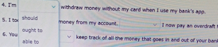 I'm withdraw money without my card when I use my bank's app. 
5.I to should 
money from my account. I now pay an overdraft 
6. You ought to 
keep track of all the money that goes in and out of your ban 
able to