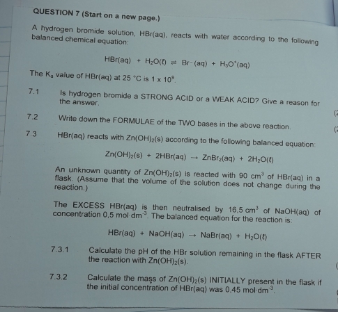 (Start on a new page.) 
A hydrogen bromide solution, HBr(aq), reacts with water according to the following 
balanced chemical equation:
HBr(aq)+H_2O(t)leftharpoons Br-(aq)+H_3O^+(aq)
The K_a value of HBr(aq) at 25°C is 1* 10^9. 
7.1 Is hydrogen bromide a STRONG ACID or a WEAK ACID? Give a reason for 
the answer. 
7.2 Write down the FORMULAE of the TWO bases in the above reaction. 
7.3 H Br(a q) reacts with Zn(OH)_2(s) according to the following balanced equation:
Zn(OH)_2(s)+2HBr(aq)to ZnBr_2(aq)+2H_2O(t)
An unknown quantity of Zn(OH)_2(s) is reacted with 90cm^3 of HBr(aq) in a 
flask. (Assume that the volume of the solution does not change during the 
reaction.) 
The EXCESS HBr(aq) is then neutralised by 16.5cm^3 of NaOH(aq) of 
concentration 0.5mol· dm^(-3). The balanced equation for the reaction is:
HBr(aq)+NaOH(aq)to NaBr(aq)+H_2O(l)
7.3.1 Calculate the pH of the HBr solution remaining in the flask AFTER 
the reaction with Zn(OH)_2(s). 
7.3.2 Calculate the mass of Zn(OH)_2(s)IN ITIALLY present in the flask if 
the initial concentration of HBr(aq) was 0.45moldm^(-3).