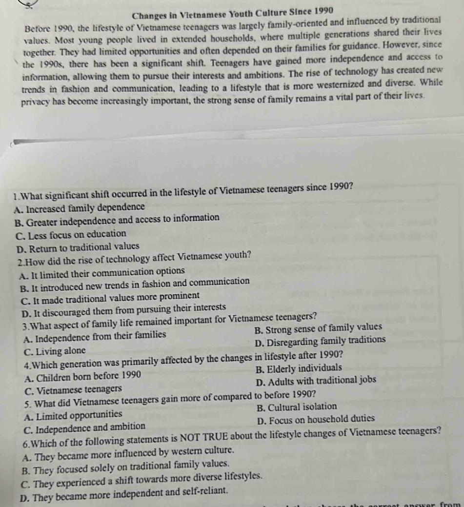 Changes in Vietnamese Youth Culture Since 1990
Before 1990, the lifestyle of Vietnamese teenagers was largely family-oriented and influenced by traditional
values. Most young people lived in extended households, where multiple generations shared their lives
together. They had limited opportunities and often depended on their families for guidance. However, since
the 1990s, there has been a significant shift. Teenagers have gained more independence and access to
information, allowing them to pursue their interests and ambitions. The rise of technology has created new
trends in fashion and communication, leading to a lifestyle that is more westernized and diverse. While
privacy has become increasingly important, the strong sense of family remains a vital part of their lives.
1.What significant shift occurred in the lifestyle of Vietnamese teenagers since 1990?
A. Increased family dependence
B. Greater independence and access to information
C. Less focus on education
D. Return to traditional values
2.How did the rise of technology affect Vietnamese youth?
A. It limited their communication options
B. It introduced new trends in fashion and communication
C. It made traditional values more prominent
D. It discouraged them from pursuing their interests
3.What aspect of family life remained important for Vietnamese teenagers?
A. Independence from their families B. Strong sense of family values
C. Living alone D. Disregarding family traditions
4.Which generation was primarily affected by the changes in lifestyle after 1990?
A. Children born before 1990 B. Elderly individuals
C. Vietnamese teenagers D. Adults with traditional jobs
5. What did Vietnamese teenagers gain more of compared to before 1990?
A. Limited opportunities B. Cultural isolation
C. Independence and ambition D. Focus on household duties
6.Which of the following statements is NOT TRUE about the lifestyle changes of Vietnamese teenagers?
A. They became more influenced by western culture.
B. They focused solely on traditional family values.
C. They experienced a shift towards more diverse lifestyles.
D. They became more independent and self-reliant.