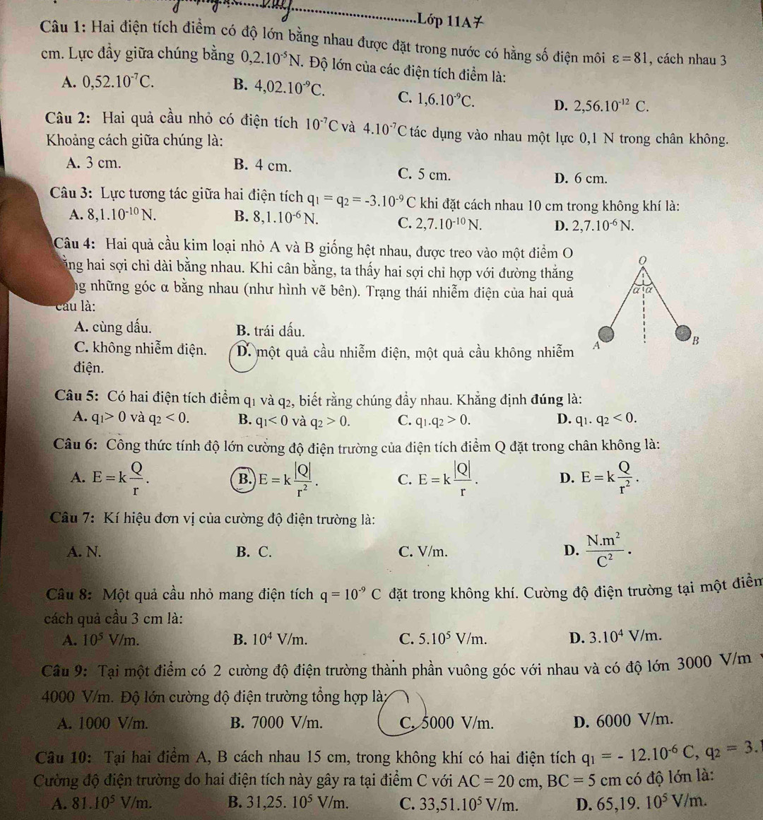 1Lớp 11A7
Câu 1: Hai điện tích điểm có độ lớn bằng nhau được đặt trong nước có hằng số điện môi varepsilon =81 , cách nhau 3
cm. Lực đầy giữa chúng bằng 0,2.10^(-5)N.. Độ lớn của các điện tích điểm là:
A. 0,52.10^(-7)C. B. 4,02.10^(-9)C. C. 1,6.10^(-9)C. 2,56.10^(-12)C.
D.
Câu 2: Hai quả cầu nhỏ có điện tích 10^(-7)C và 4.10^(-7)C tác dụng vào nhau một lực 0,1 N trong chân không.
Khoảng cách giữa chúng là:
A. 3 cm. B. 4 cm. C. 5 cm.
D. 6 cm.
Cu 3: Lực tương tác giữa hai điện tích q_1=q_2=-3.10^(-9)C khi đặt cách nhau 10 cm trong không khí là:
A. 8,1.10^(-10)N. B. 8,1.10^(-6)N.
C. 2,7.10^(-10)N. D. 2,7.10^(-6)N.
Câu 4: Hai quả cầu kim loại nhỏ A và B giống hệt nhau, được treo vào một điểm O
cằng hai sợi chỉ dài bằng nhau. Khi cân bằng, ta thấy hai sợi chỉ hợp với đường thắng
ng những góc α bằng nhau (như hình vẽ bên). Trạng thái nhiễm điện của hai quả
cau là:
A. cùng dấu. B. trái dấu.
C. không nhiễm điện. D. một quả cầu nhiễm điện, một quả cầu không nhiễm
điện.
Câu 5: Có hai điện tích điểm q1 và q2, biết rằng chúng đầy nhau. Khẳng định đúng là:
A. q_1>0 và q_2<0. B. q_1<0</tex> và q_2>0. C. q_1.q_2>0. D. q_1.q_2<0.
Câu 6: Công thức tính độ lớn cường độ điện trường của điện tích điểm Q đặt trong chân không là:
A. E=k Q/r . E=k |Q|/r^2 . E=k |Q|/r . E=k Q/r^2 .
B.
C.
D.
*  Câu 7: Kí hiệu đơn vị của cường độ điện trường là:
A. N. B. C. C. V/m. D.  (N.m^2)/C^2 .
Câu 8: Một quả cầu nhỏ mang điện tích q=10^(-9)C đặt trong không khí. Cường độ điện trường tại một điển
cách quả cầu 3 cm là:
A. 10^5V/m. B. 10^4V/m. C. 5.10^5V/m. D. 3.10^4V/m.
Cầu 9: Tại một điểm có 2 cường độ điện trường thành phần vuông góc với nhau và có độ lớn 3000 V/m
4000 V/m. Độ lớn cường độ điện trường tổng hợp là:
A. 1000 V/m. B. 7000 V/m. C. 5000 V/m. D. 6000 V/m.
Câu 10: Tại hai điểm A, B cách nhau 15 cm, trong không khí có hai điện tích q_1=-12.10^(-6)C,q_2=3.
Cường độ điện trường do hai điện tích này gây ra tại điểm C với AC=20cm,BC=5cm có độ lớn là:
A. 81.10^5V/m. B. 31,25.10^5V/m. C. 33,51.10^5V/m. D. 65,19.10^5V/m.