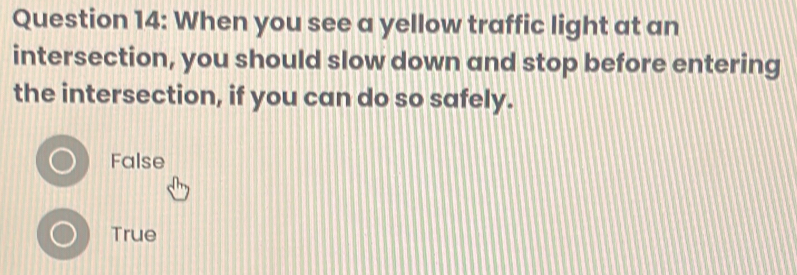 When you see a yellow traffic light at an
intersection, you should slow down and stop before entering
the intersection, if you can do so safely.
False
True