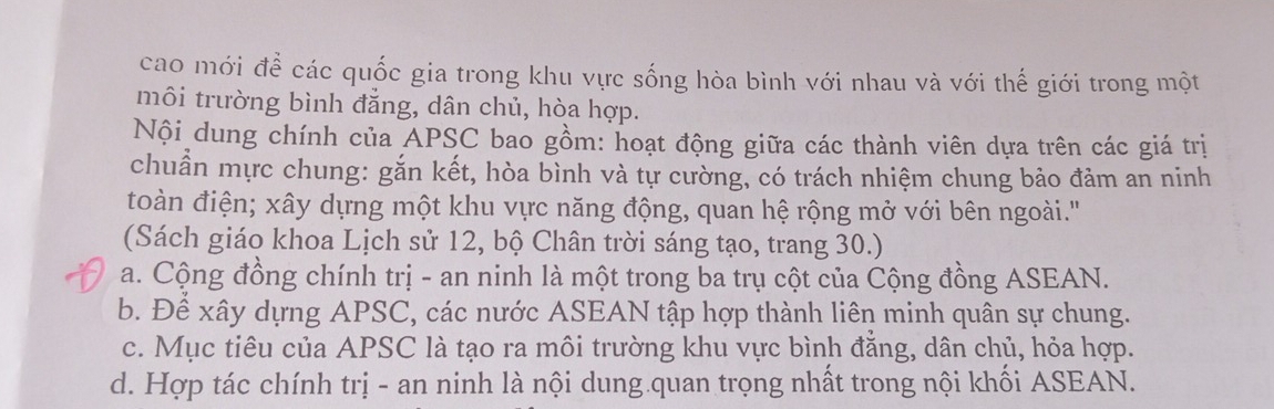 cao mới để các quốc gia trong khu vực sống hòa bình với nhau và với thế giới trong một
môi trường bình đẳng, dân chủ, hòa hợp.
Nội dung chính của APSC bao gồm: hoạt động giữa các thành viên dựa trên các giá trị
chuẩn mực chung: gắn kết, hòa bình và tự cường, có trách nhiệm chung bảo đảm an ninh
toàn điện; xây dựng một khu vực năng động, quan hệ rộng mở với bên ngoài.'
(Sách giáo khoa Lịch sử 12, bộ Chân trời sáng tạo, trang 30.)
a. Cộng đồng chính trị - an ninh là một trong ba trụ cột của Cộng đồng ASEAN.
b. Để xây dựng APSC, các nước ASEAN tập hợp thành liên minh quân sự chung.
c. Mục tiêu của APSC là tạo ra môi trường khu vực bình đẳng, dân chủ, hỏa hợp.
d. Hợp tác chính trị - an ninh là nội dung quan trọng nhất trong nội khối ASEAN.