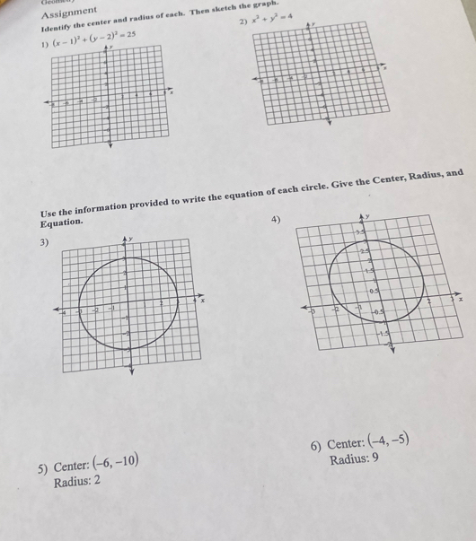 Geom 
Assignment 
Identify the center and radius of each. Then sketch the graph.
x^2+y^2=4
(x-1)^2+(y-2)^2=25
Use the information provided to write the equation of each circle. Give the Center, Radius, and 
Equation. 
4) 
3) 
5) Center: (-6,-10) 6) Center: (-4,-5)
Radius: 9
Radius: 2