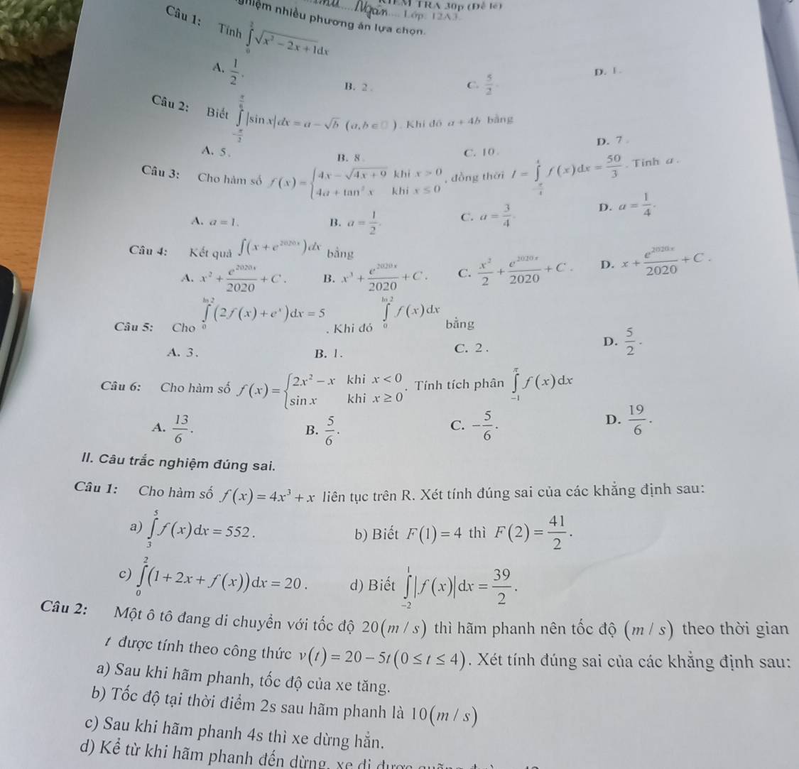 EM TRA 30p (Đễ lé)
. Lớp
nhiệm nhiều phương án lựa chọn
Câu 1: Tính ∈tlimits _0^(2sqrt(x^2)-2x+1)dx
A.  1/2 .
B. 2 .
C.  5/2 .
D. F .
Câu 2: Biết ∈tlimits _- π /2 ^ π /2 |sin x|dx=a-sqrt(b)(a,b∈ □ ) Khi đô a+4b bàng
B. 8 D. 7
A. 5 . C. 10 
Câu 3: Cho hàm số f(x)=beginarrayl 4x-sqrt(4x+9) 4a+tan^2xendarray. khi beginarrayr x>0 x≤ 0endarray , đồng thời I=∈tlimits _- π /4 ^1f(x)dx= 50/3 . Tinh a.
khi
D. a= 1/4 .
A. a=1. B. a= 1/2 .
C. a= 3/4 
Câu 4: Kết quả ∈t (x+e^(2020x))dx bằng
A. x^2+ e^(2020)/2020 +C. B. x^3+ e^(2020x)/2020 +C. C.  x^2/2 + e^(2020x)/2020 +C. D. x+ e^(2020x)/2020 +C.
Câu 5: Cho ∈tlimits _0^(2(2f(x)+e^x))dx=5. Khi đó ∈tlimits _0^((ln 2)f(x)dx bằng
A. 3 . B. 1. C. 2 .
D. frac 5)2·
Câu 6: Cho hàm số f(x)=beginarrayl 2x^2-xkhix<0 sin xkhix≥ 0endarray.. Tính tích phân ∈tlimits _(-1)^(π)f(x)dx
A.  13/6 .  5/6 . - 5/6 .
D.  19/6 .
B.
C.
II. Câu trắc nghiệm đúng sai.
Câu 1: Cho hàm số f(x)=4x^3+x liên tục trên R. Xét tính đúng sai của các khẳng định sau:
a) ∈tlimits _3^(5f(x)dx=552. F(2)=frac 41)2.
b) Biết F(1)=4 thì
c) ∈tlimits _0^(2(1+2x+f(x))dx=20. d) Biết ∈tlimits _(-2)^1|f(x)|dx=frac 39)2.
Câu 2: : Một ô tô đang di chuyển với tốc độ 20(m / s) thì hãm phanh nên tốc độ (m/s) theo thời gian
# được tính theo công thức v(t)=20-5t(0≤ t≤ 4). Xét tính đúng sai của các khẳng định sau:
a) Sau khi hãm phanh, tốc độ của xe tăng.
b) Tốc độ tại thời điểm 2s sau hãm phanh là 10(m / s)
c) Sau khi hãm phanh 4s thì xe dừng hẵn.
d) Kể từ khi hãm phanh đến dừng, xe di dự