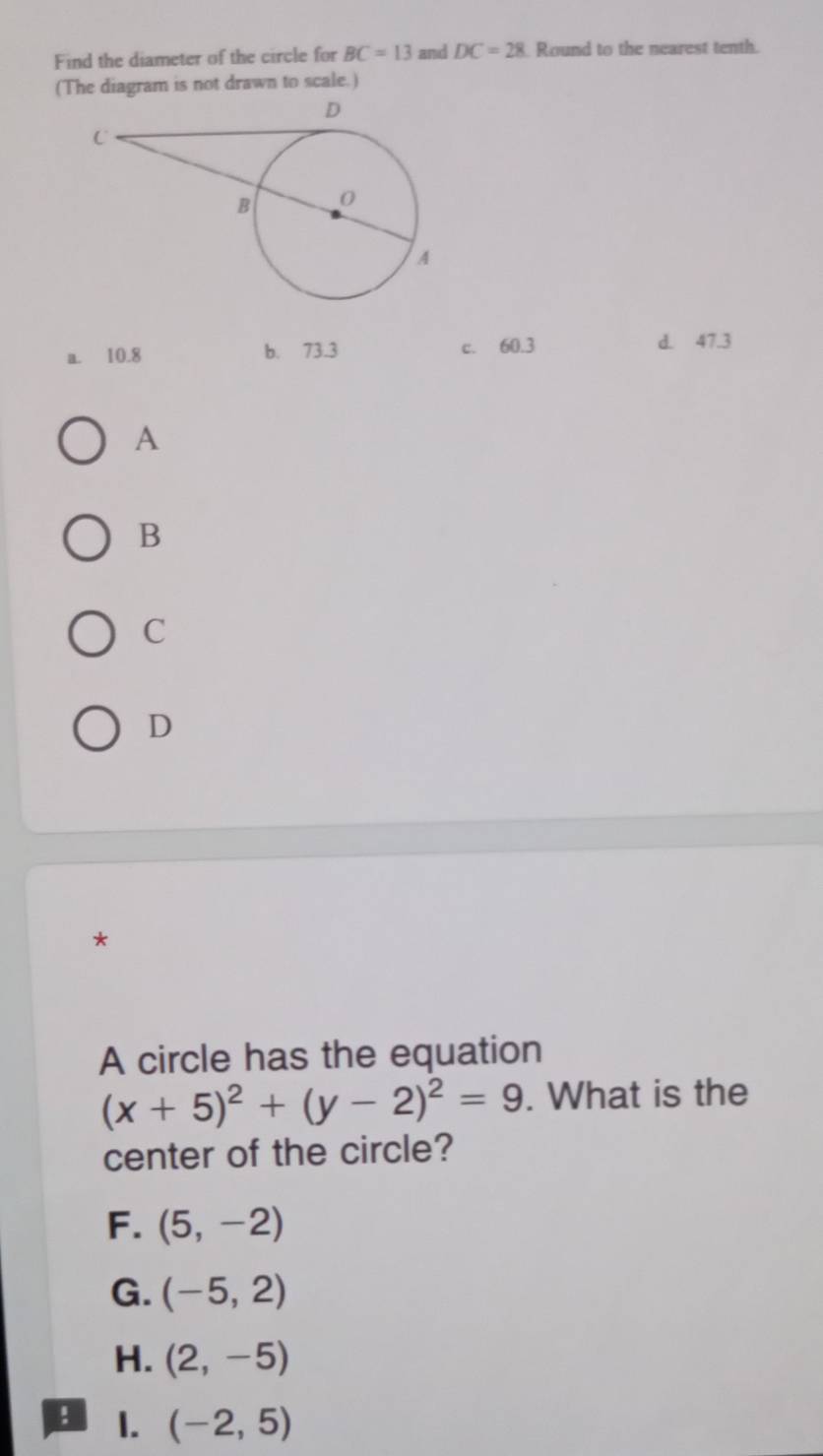 Find the diameter of the circle for BC=13 and DC=28 Round to the nearest tenth.
(The diagram is not drawn to scale.)
a. 10.8 b. 73.3 c. 60.3 d. 47.3
A
B
C
D
*
A circle has the equation
(x+5)^2+(y-2)^2=9. What is the
center of the circle?
F. (5,-2)
G. (-5,2)
H. (2,-5)! 1. (-2,5)