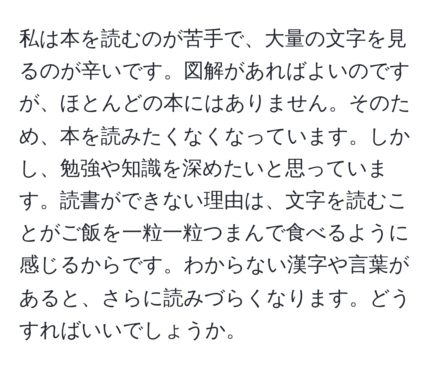 私は本を読むのが苦手で、大量の文字を見るのが辛いです。図解があればよいのですが、ほとんどの本にはありません。そのため、本を読みたくなくなっています。しかし、勉強や知識を深めたいと思っています。読書ができない理由は、文字を読むことがご飯を一粒一粒つまんで食べるように感じるからです。わからない漢字や言葉があると、さらに読みづらくなります。どうすればいいでしょうか。