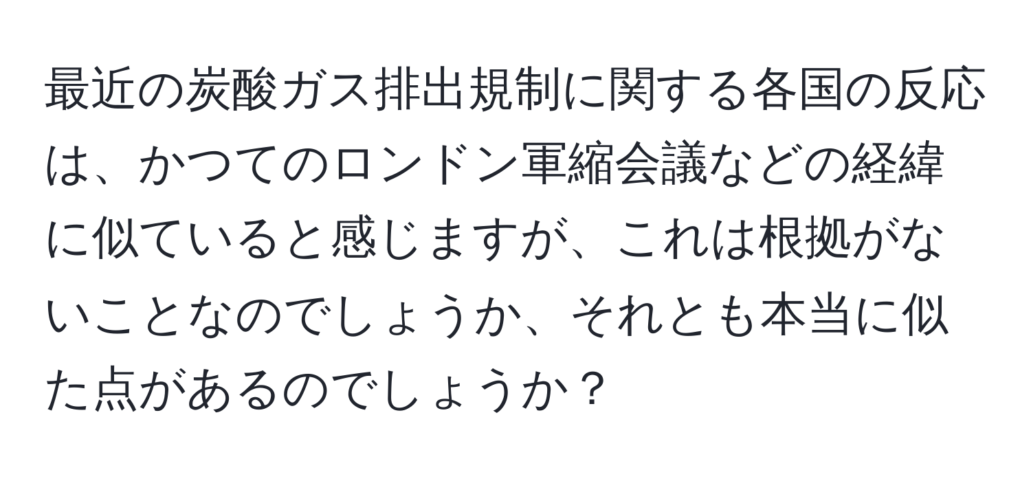 最近の炭酸ガス排出規制に関する各国の反応は、かつてのロンドン軍縮会議などの経緯に似ていると感じますが、これは根拠がないことなのでしょうか、それとも本当に似た点があるのでしょうか？