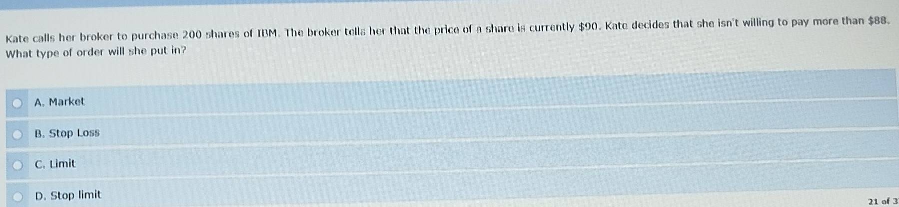 Kate calls her broker to purchase 200 shares of IBM. The broker tells her that the price of a share is currently $90. Kate decides that she isn't willing to pay more than $88.
What type of order will she put in?
A. Market
B. Stop Loss
C. Limit
D. Stop limit
21 of 3