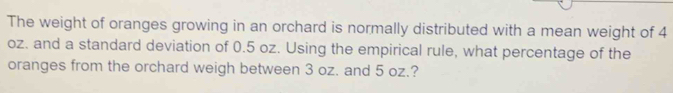 The weight of oranges growing in an orchard is normally distributed with a mean weight of 4
oz. and a standard deviation of 0.5 oz. Using the empirical rule, what percentage of the 
oranges from the orchard weigh between 3 oz. and 5 oz.?