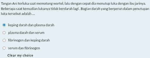 Tangan Ani terluka saat memotong wortel, lalu dengan cepat dia menutup luka dengan ibu jarinya.
Beberapa saat kemudian lukanya tidak berdarah lagi . Bagian darah yang berperan dalam penutupan
luka tersebut adalah ....
keping darah dan plasma darah
plasma darah dan serum
fibrinogen dan keping darah
serum dan fibrinogen
Clear my choice