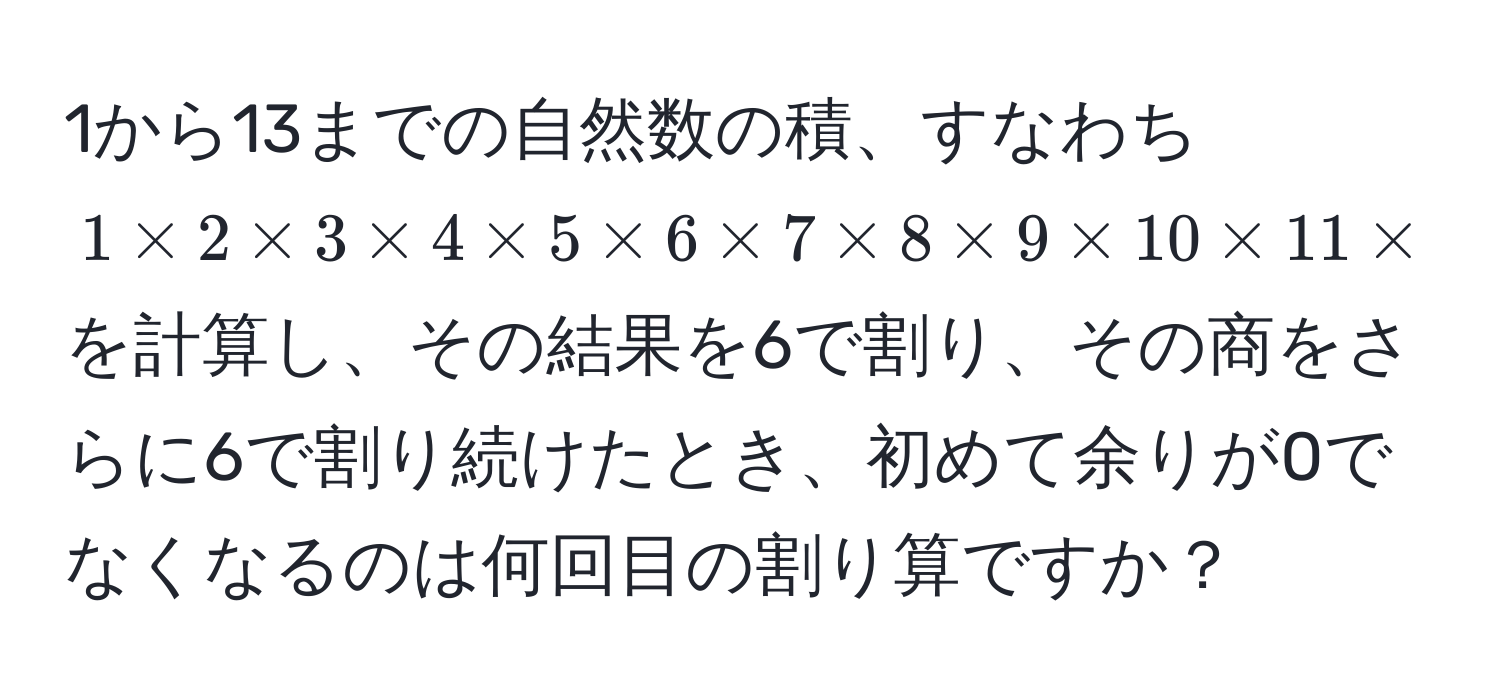 1から13までの自然数の積、すなわち $1 * 2 * 3 * 4 * 5 * 6 * 7 * 8 * 9 * 10 * 11 * 12 * 13$ を計算し、その結果を6で割り、その商をさらに6で割り続けたとき、初めて余りが0でなくなるのは何回目の割り算ですか？