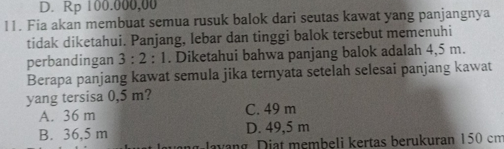 D. Rp 100.000,00
11. Fia akan membuat semua rusuk balok dari seutas kawat yang panjangnya
tidak diketahui. Panjang, lebar dan tinggi balok tersebut memenuhi
perbandingan 3:2:1. Diketahui bahwa panjang balok adalah 4,5 m.
Berapa panjang kawat semula jika ternyata setelah selesai panjang kawat
yang tersisa 0,5 m?
A. 36 m
C. 49 m
B. 36,5 m D. 49,5 m
lavng Diat membeli kertas berukuran 150 cm