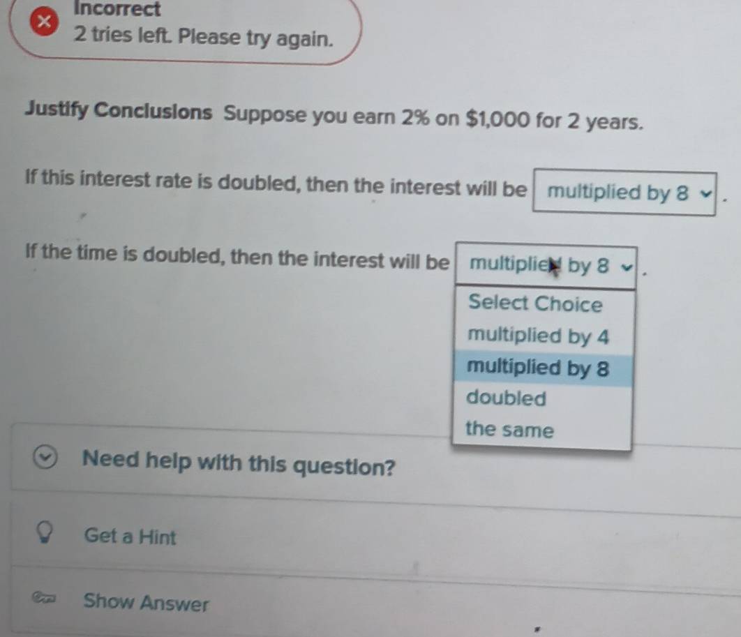 Incorrect 
2 tries left. Please try again. 
Justify Conclusions Suppose you earn 2% on $1,000 for 2 years. 
If this interest rate is doubled, then the interest will be multiplied by 8
If the time is doubled, then the interest will b 
Need help with this question? 
Get a Hint 
Show Answer