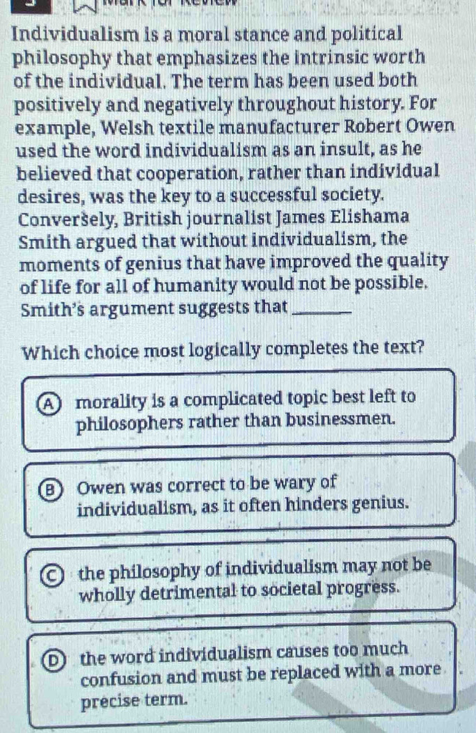 Individualism is a moral stance and political
philosophy that emphasizes the intrinsic worth
of the individual. The term has been used both
positively and negatively throughout history. For
example, Welsh textile manufacturer Robert Owen
used the word individualism as an insult, as he
believed that cooperation, rather than individual
desires, was the key to a successful society.
Converšely, British journalist James Elishama
Smith argued that without individualism, the
moments of genius that have improved the quality
of life for all of humanity would not be possible.
Smith’s argument suggests that_
Which choice most logically completes the text?
A morality is a complicated topic best left to
philosophers rather than businessmen.
B Owen was correct to be wary of
individualism, as it often hinders genius.
0 the philosophy of individualism may not be
wholly detrimental to societal progress.
D the word individualism causes too much
confusion and must be replaced with a more
precise term.