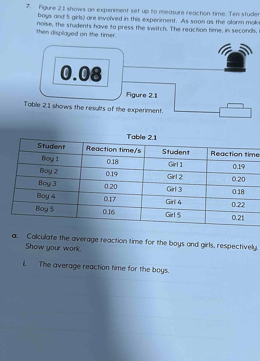 Figure 2.1 shows an experiment set up to measure reaction time. Ten studer 
boys and 5 girls) are involved in this experiment. As soon as the alarm mak 
noise, the students have to press the switch. The reaction time, in seconds, 
then displayed on the timer. 
e 
a. Calculate the average reaction time for the boys and girls, respectively. 
Show your work. 
i. The average reaction time for the boys.