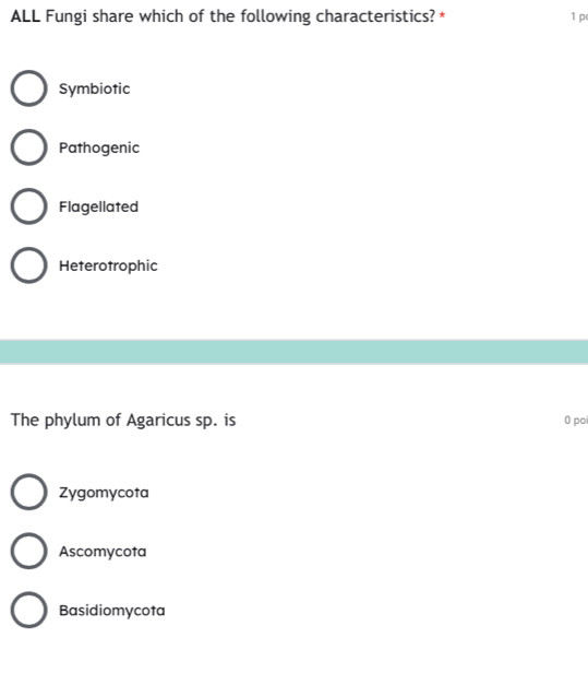 ALL Fungi share which of the following characteristics? * 1 p
Symbiotic
Pathogenic
Flagellated
Heterotrophic
The phylum of Agaricus sp. is 0 poi
Zygomycota
Ascomycota
Basidiomycota