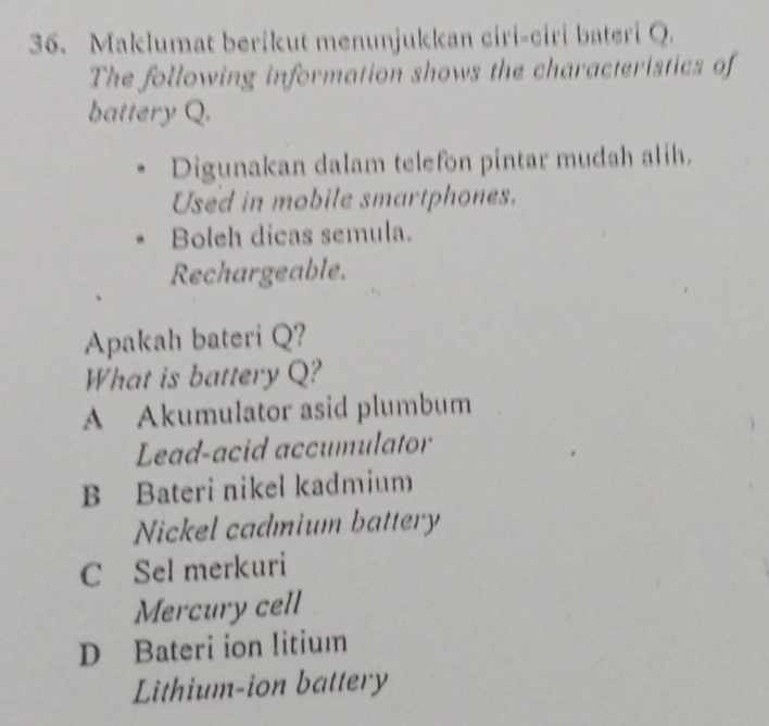 Maklumat berikut menunjukkan ciri-ciri bateri Q.
The following information shows the characteristics of
battery Q.
Digunakan dalam telefon pintar mudah alih.
Used in mobile smartphones.
Boleh dicas semula.
Rechargeable.
Apakah bateri Q?
What is battery Q?
A Akumulator asid plumbum
Lead-acid accumulator
B Bateri nikel kadmium
Nickel cadmium battery
C Sel merkuri
Mercury cell
D Bateri ion litium
Lithium-ion battery