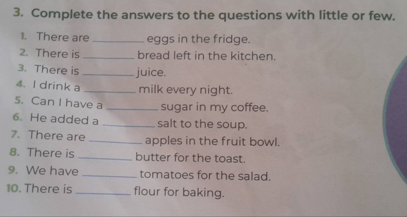 Complete the answers to the questions with little or few. 
1. There are _eggs in the fridge. 
2. There is _bread left in the kitchen. 
3. There is _juice. 
4. I drink a _milk every night. 
5. Can I have a_ 
sugar in my coffee. 
6. He added a _salt to the soup. 
7. There are_ 
apples in the fruit bowl. 
8. There is _butter for the toast. 
9. We have _tomatoes for the salad. 
10. There is _flour for baking.