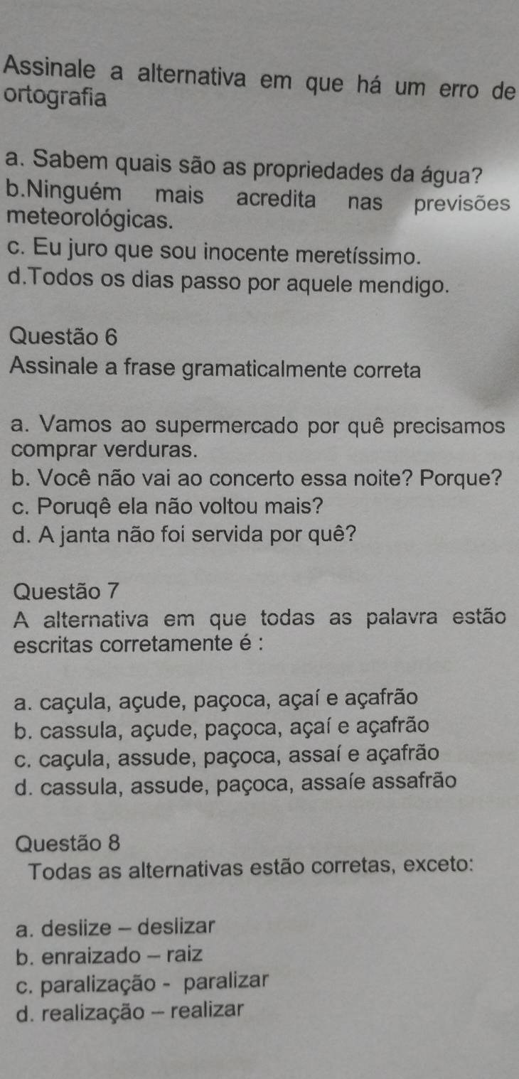 Assinale a alternativa em que há um erro de
ortografia
a. Sabem quais são as propriedades da água?
b.Ninguém mais acredita nas previsões
meteorológicas.
c. Eu juro que sou inocente meretíssimo.
d.Todos os dias passo por aquele mendigo.
Questão 6
Assinale a frase gramaticalmente correta
a. Vamos ao supermercado por quê precisamos
comprar verduras.
b. Você não vai ao concerto essa noite? Porque?
c. Poruqê ela não voltou mais?
d. A janta não foi servida por quê?
Questão 7
A alternativa em que todas as palavra estão
escritas corretamente é :
a. caçula, açude, paçoca, açaí e açafrão
b. cassula, açude, paçoca, açaí e açafrão
c. caçula, assude, paçoca, assaí e açafrão
d. cassula, assude, paçoca, assaíe assafrão
Questão 8
Todas as alternativas estão corretas, exceto:
a. deslize - deslizar
b. enraizado - raiz
c. paralização - paralizar
d. realização - realizar